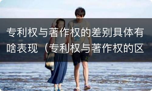 专利权与著作权的差别具体有啥表现（专利权与著作权的区别）