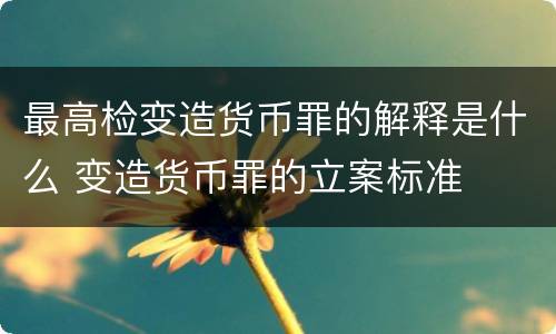 最高检变造货币罪的解释是什么 变造货币罪的立案标准