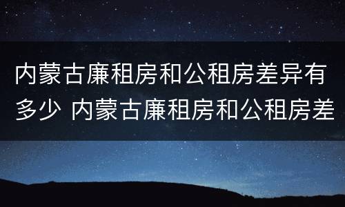 内蒙古廉租房和公租房差异有多少 内蒙古廉租房和公租房差异有多少个