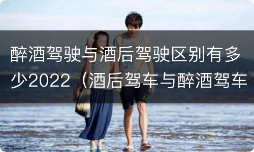醉酒驾驶与酒后驾驶区别有多少2022（酒后驾车与醉酒驾车的标准是什么）