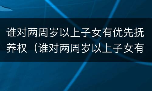 谁对两周岁以上子女有优先抚养权（谁对两周岁以上子女有优先抚养权呢）