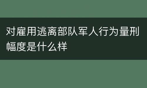 对雇用逃离部队军人行为量刑幅度是什么样