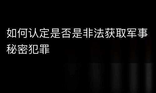 如何认定是否是非法获取军事秘密犯罪