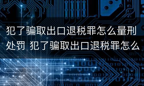 犯了骗取出口退税罪怎么量刑处罚 犯了骗取出口退税罪怎么量刑处罚