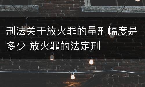 刑法关于放火罪的量刑幅度是多少 放火罪的法定刑