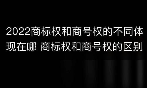 2022商标权和商号权的不同体现在哪 商标权和商号权的区别