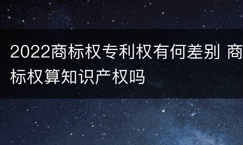 2022商标权专利权有何差别 商标权算知识产权吗