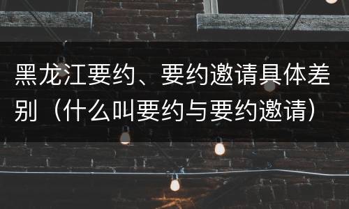黑龙江要约、要约邀请具体差别（什么叫要约与要约邀请）