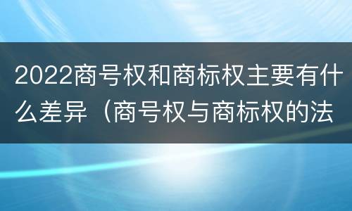 2022商号权和商标权主要有什么差异（商号权与商标权的法律冲突与解决）