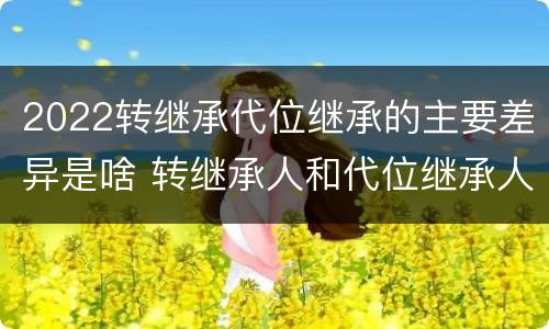 2022转继承代位继承的主要差异是啥 转继承人和代位继承人的区别