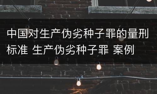 中国对生产伪劣种子罪的量刑标准 生产伪劣种子罪 案例