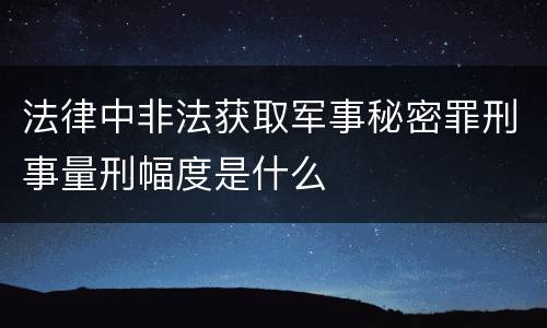 法律中非法获取军事秘密罪刑事量刑幅度是什么