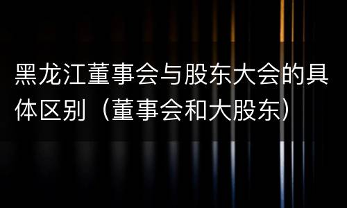 黑龙江董事会与股东大会的具体区别（董事会和大股东）