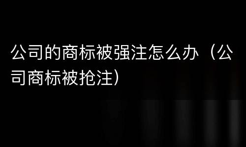 公司的商标被强注怎么办（公司商标被抢注）