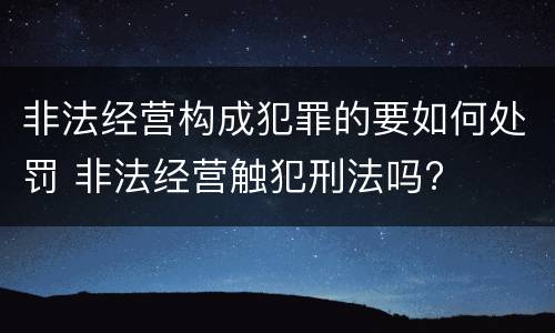 非法经营构成犯罪的要如何处罚 非法经营触犯刑法吗?
