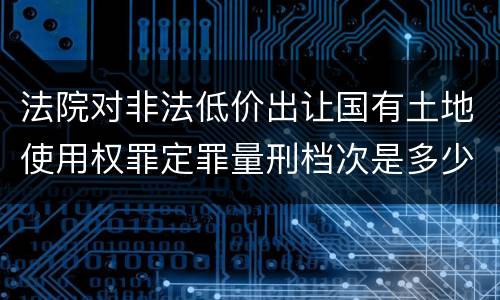 法院对非法低价出让国有土地使用权罪定罪量刑档次是多少