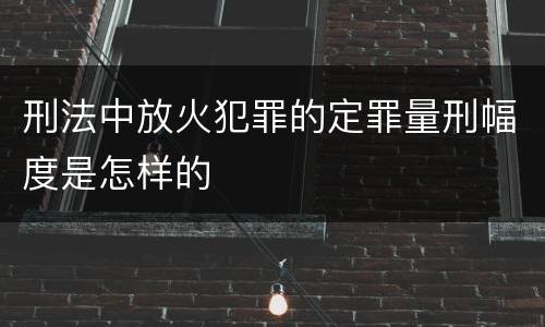 刑法中放火犯罪的定罪量刑幅度是怎样的