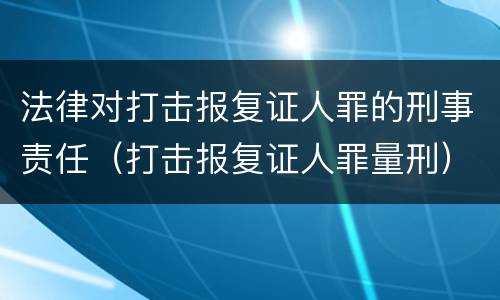 法律对打击报复证人罪的刑事责任（打击报复证人罪量刑）