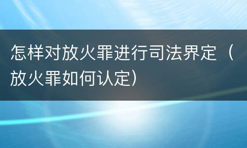怎样对放火罪进行司法界定（放火罪如何认定）