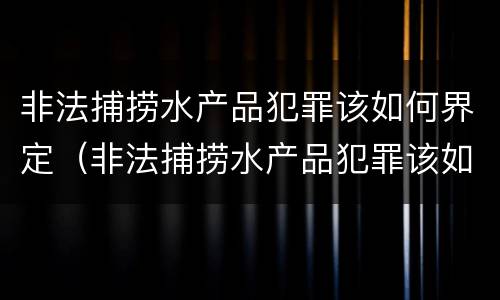非法捕捞水产品犯罪该如何界定(非法捕捞水产品犯罪该如何界定标准)