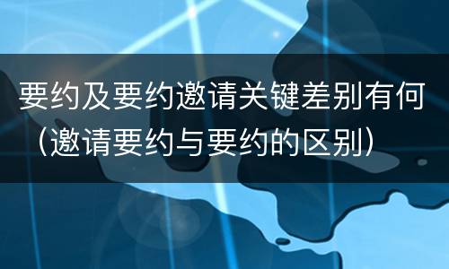 要约及要约邀请关键差别有何（邀请要约与要约的区别）