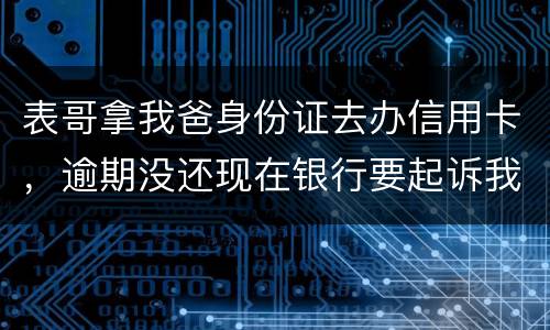表哥拿我爸身份证去办信用卡，逾期没还现在银行要起诉我爸，该怎么办