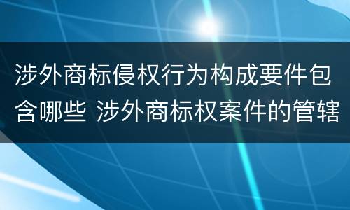 涉外商标侵权行为构成要件包含哪些 涉外商标权案件的管辖