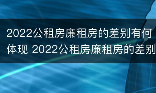 2022公租房廉租房的差别有何体现 2022公租房廉租房的差别有何体现出来