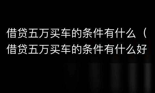 借贷五万买车的条件有什么（借贷五万买车的条件有什么好处）