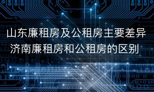 山东廉租房及公租房主要差异 济南廉租房和公租房的区别