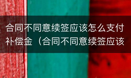 合同不同意续签应该怎么支付补偿金（合同不同意续签应该怎么支付补偿金呢）