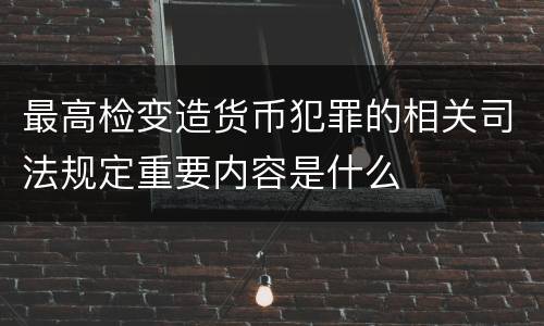 最高检变造货币犯罪的相关司法规定重要内容是什么