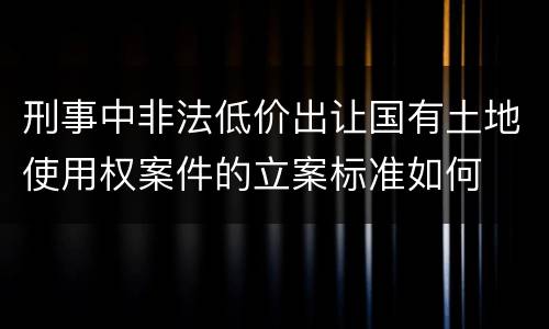 刑事中非法低价出让国有土地使用权案件的立案标准如何