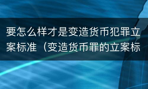 要怎么样才是变造货币犯罪立案标准（变造货币罪的立案标准）