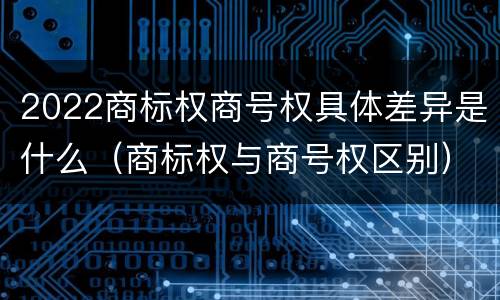 2022商标权商号权具体差异是什么（商标权与商号权区别）