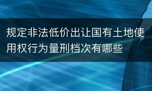 规定非法低价出让国有土地使用权行为量刑档次有哪些