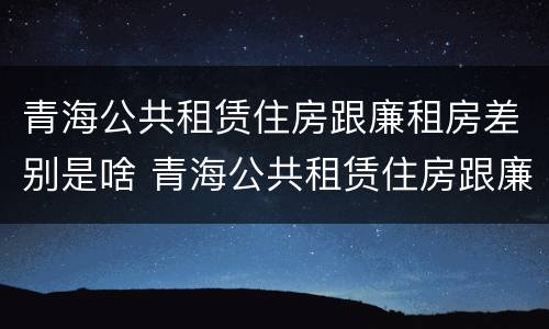 青海公共租赁住房跟廉租房差别是啥 青海公共租赁住房跟廉租房差别是啥呢