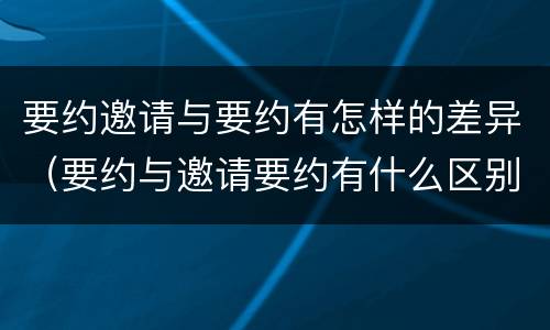 要约邀请与要约有怎样的差异（要约与邀请要约有什么区别）
