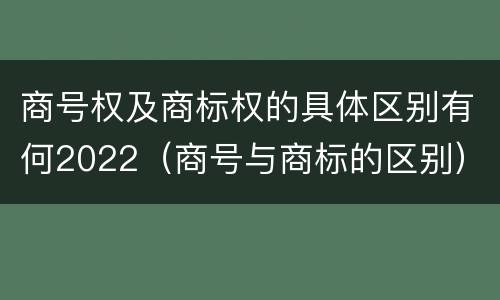 商号权及商标权的具体区别有何2022（商号与商标的区别）