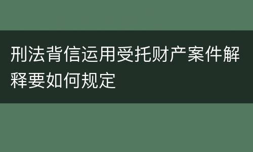 刑法背信运用受托财产案件解释要如何规定