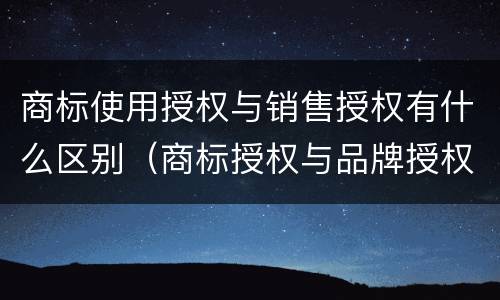 商标使用授权与销售授权有什么区别（商标授权与品牌授权的区别）