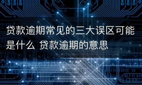 贷款逾期常见的三大误区可能是什么 贷款逾期的意思