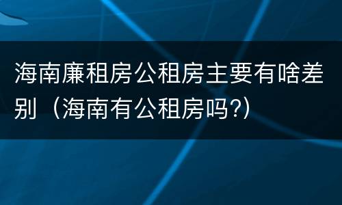 海南廉租房公租房主要有啥差别（海南有公租房吗?）
