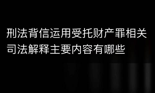 刑法背信运用受托财产罪相关司法解释主要内容有哪些