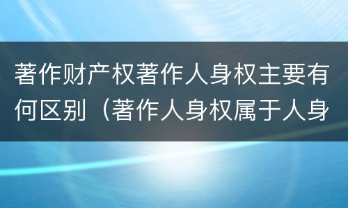 著作财产权著作人身权主要有何区别（著作人身权属于人身权还是财产权）