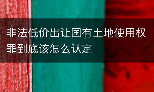 非法低价出让国有土地使用权罪到底该怎么认定
