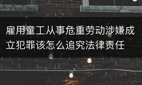 雇用童工从事危重劳动涉嫌成立犯罪该怎么追究法律责任