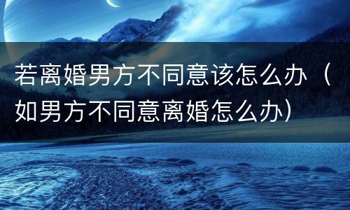 若离婚男方不同意该怎么办（如男方不同意离婚怎么办）