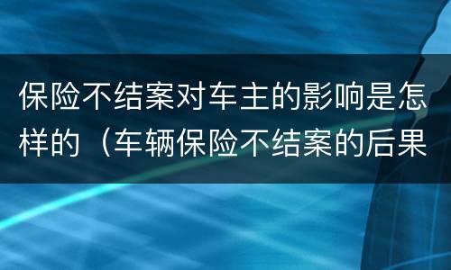 保险不结案对车主的影响是怎样的（车辆保险不结案的后果）