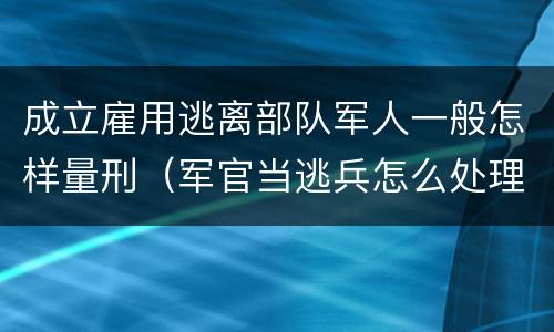 成立雇用逃离部队军人一般怎样量刑（军官当逃兵怎么处理）